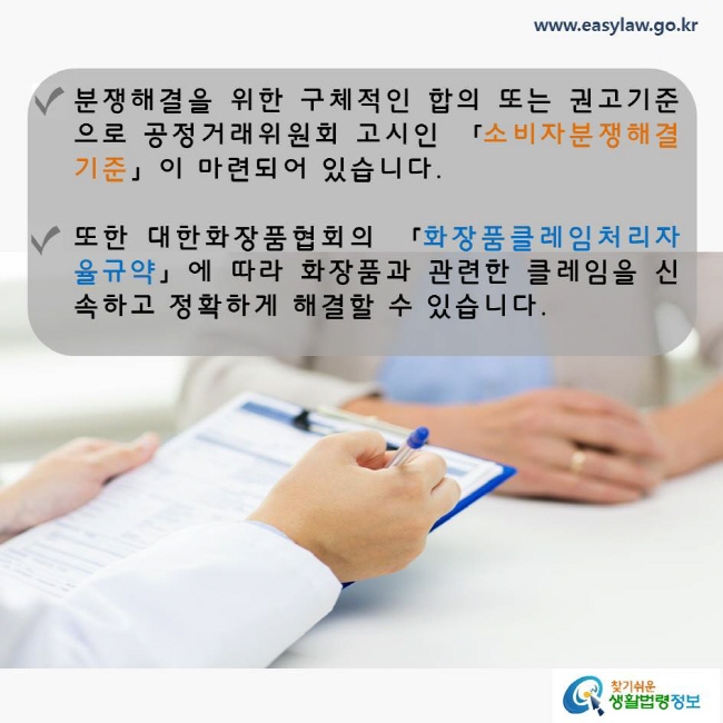 분쟁 해결을 위한 구체적인 합의 또는 권고기준으로 공정거래위원회 고시인 「소비자분쟁해결기준」이 마련되어 있으며, 대한화장품협회의 「화장품클레임처리자율규약」에 따라 화장품과 관련한 클레임을 신속하고 정확하게 해결할 수 있습니다, 